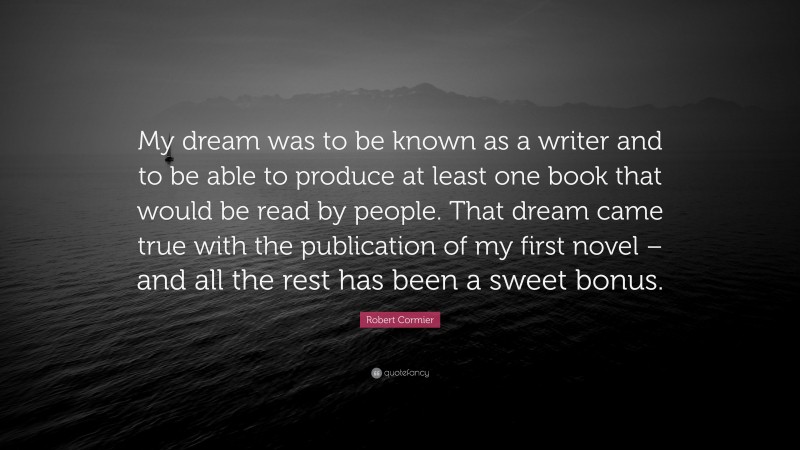 Robert Cormier Quote: “My dream was to be known as a writer and to be able to produce at least one book that would be read by people. That dream came true with the publication of my first novel – and all the rest has been a sweet bonus.”