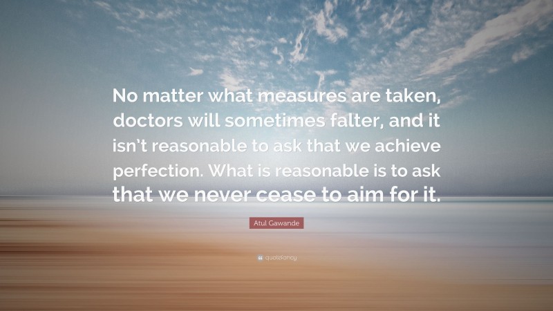 Atul Gawande Quote: “No matter what measures are taken, doctors will sometimes falter, and it isn’t reasonable to ask that we achieve perfection. What is reasonable is to ask that we never cease to aim for it.”