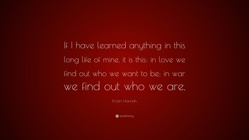 Kristin Hannah Quote: “If I have learned anything in this long life of mine, it is this: in love we find out who we want to be; in war we find out who we are.”