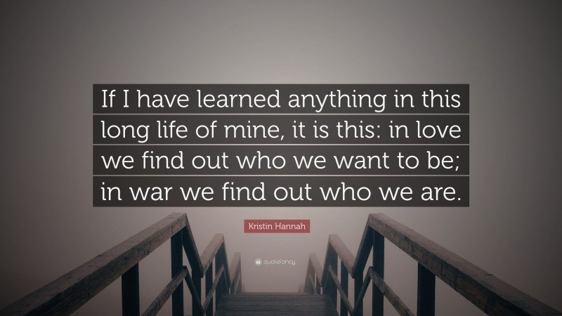 Kristin Hannah Quote: “If I have learned anything in this long life of mine, it is this: in love we find out who we want to be; in war we find out who we are.”