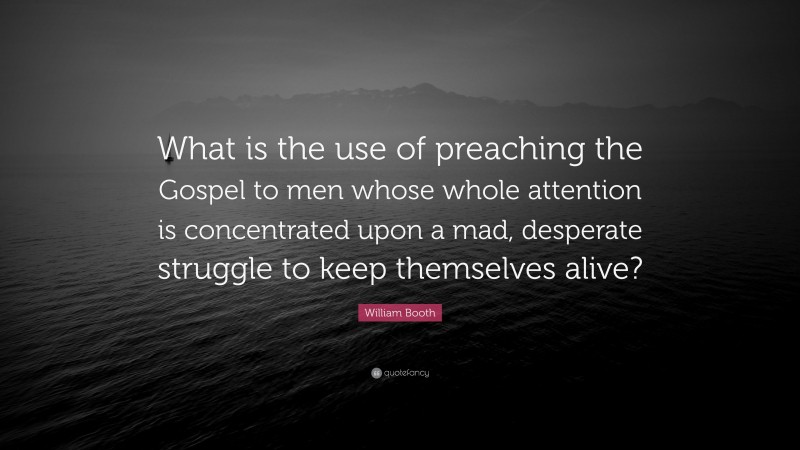 William Booth Quote: “What is the use of preaching the Gospel to men whose whole attention is concentrated upon a mad, desperate struggle to keep themselves alive?”