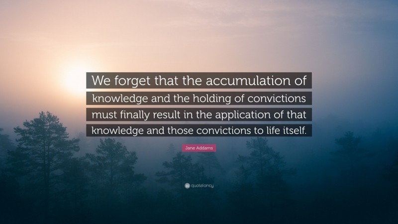 Jane Addams Quote: “We forget that the accumulation of knowledge and the holding of convictions must finally result in the application of that knowledge and those convictions to life itself.”
