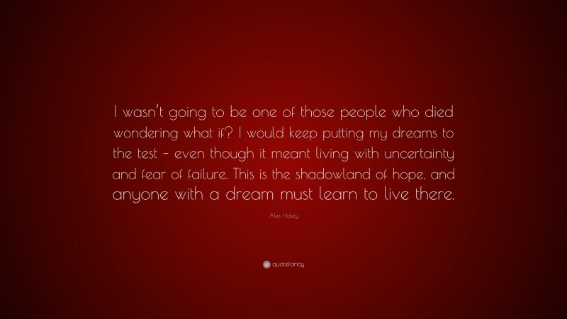 Alex Haley Quote: “I wasn’t going to be one of those people who died wondering what if? I would keep putting my dreams to the test – even though it meant living with uncertainty and fear of failure. This is the shadowland of hope, and anyone with a dream must learn to live there.”
