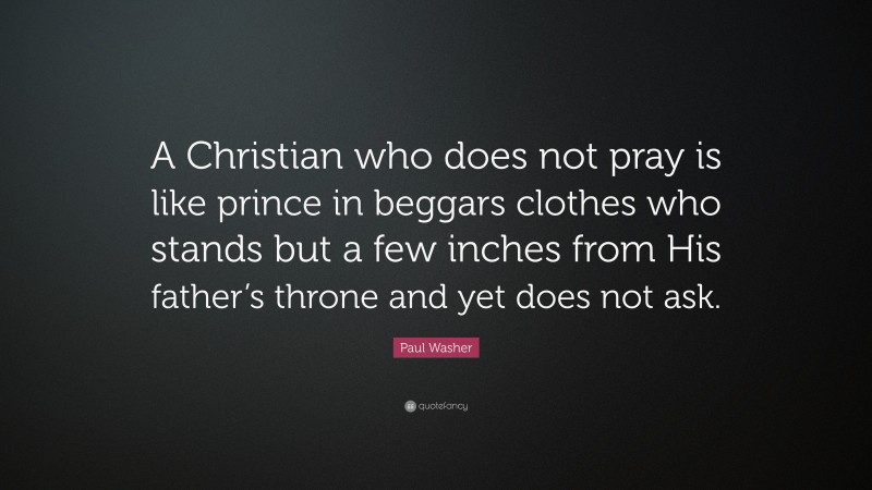 Paul Washer Quote: “A Christian who does not pray is like prince in beggars clothes who stands but a few inches from His father’s throne and yet does not ask.”