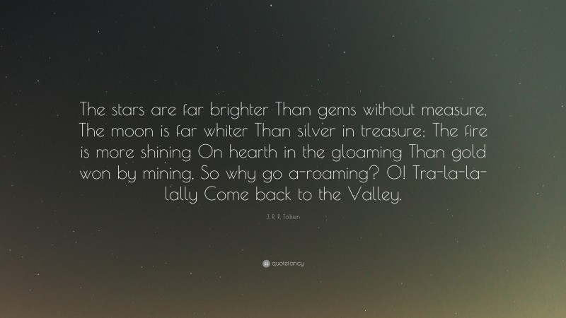 J. R. R. Tolkien Quote: “The stars are far brighter Than gems without measure, The moon is far whiter Than silver in treasure; The fire is more shining On hearth in the gloaming Than gold won by mining, So why go a-roaming? O! Tra-la-la-lally Come back to the Valley.”