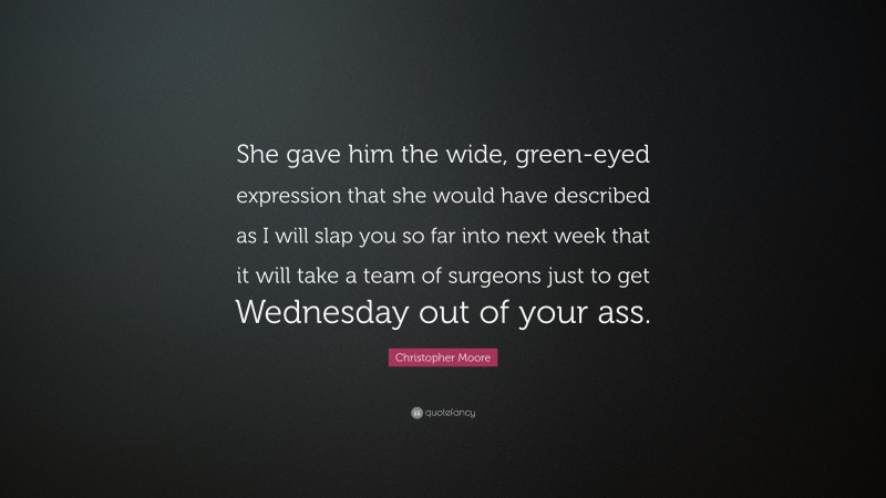 Christopher Moore Quote: “She gave him the wide, green-eyed expression that she would have described as I will slap you so far into next week that it will take a team of surgeons just to get Wednesday out of your ass.”