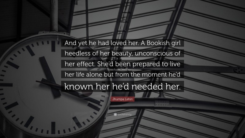 Jhumpa Lahiri Quote: “And yet he had loved her. A Bookish girl heedless of her beauty, unconscious of her effect. She’d been prepared to live her life alone but from the moment he’d known her he’d needed her.”