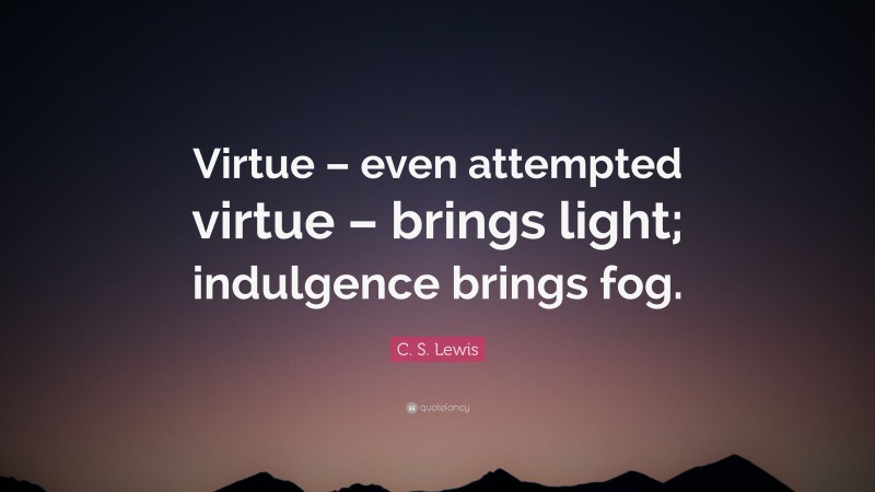 C. S. Lewis Quote: “Virtue – even attempted virtue – brings light; indulgence brings fog.”