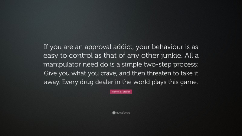 Harriet B. Braiker Quote: “If you are an approval addict, your behaviour is as easy to control as that of any other junkie. All a manipulator need do is a simple two-step process: Give you what you crave, and then threaten to take it away. Every drug dealer in the world plays this game.”