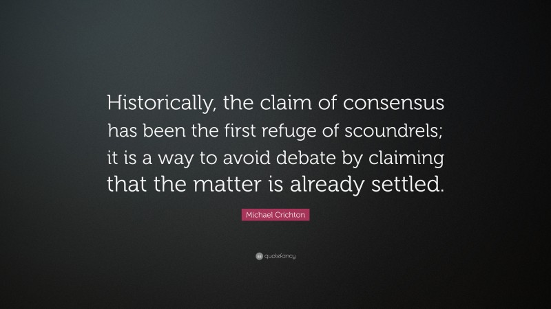 Michael Crichton Quote: “Historically, the claim of consensus has been the first refuge of scoundrels; it is a way to avoid debate by claiming that the matter is already settled.”