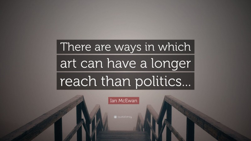 Ian McEwan Quote: “There are ways in which art can have a longer reach than politics...”