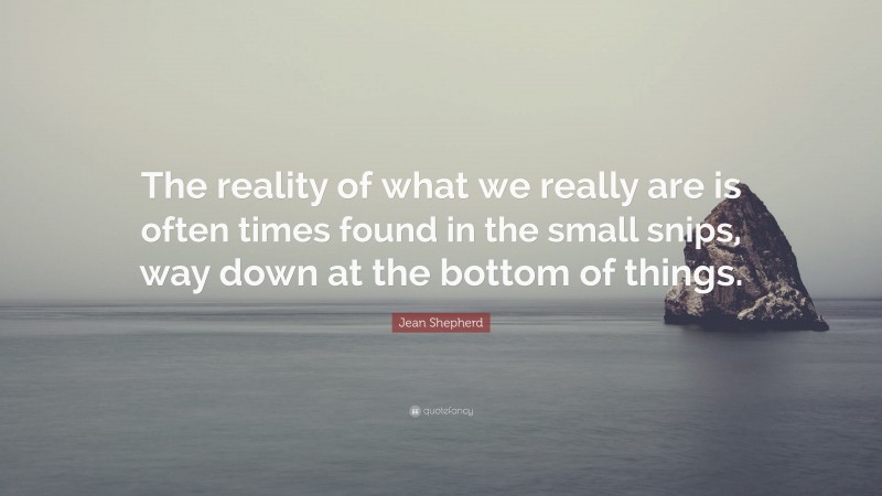 Jean Shepherd Quote: “The reality of what we really are is often times found in the small snips, way down at the bottom of things.”