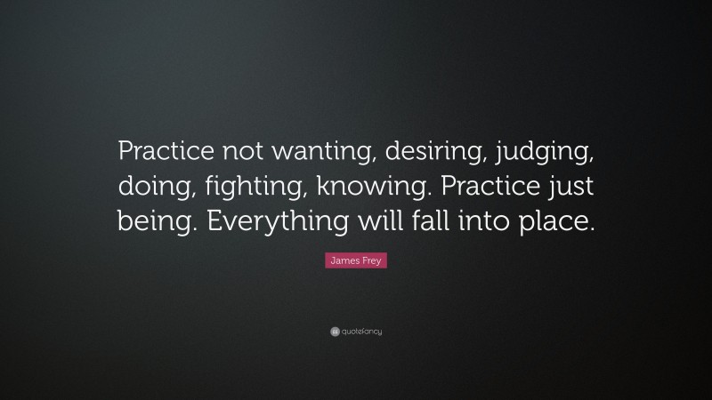 James Frey Quote: “Practice not wanting, desiring, judging, doing, fighting, knowing. Practice just being. Everything will fall into place.”