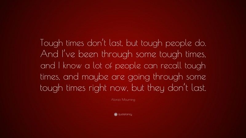 Alonzo Mourning Quote: “Tough times don’t last, but tough people do. And I’ve been through some tough times, and I know a lot of people can recall tough times, and maybe are going through some tough times right now, but they don’t last.”