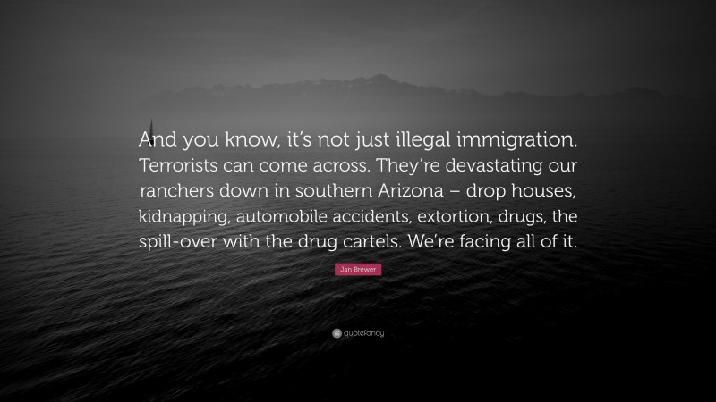 Jan Brewer Quote: “And you know, it’s not just illegal immigration. Terrorists can come across. They’re devastating our ranchers down in southern Arizona – drop houses, kidnapping, automobile accidents, extortion, drugs, the spill-over with the drug cartels. We’re facing all of it.”