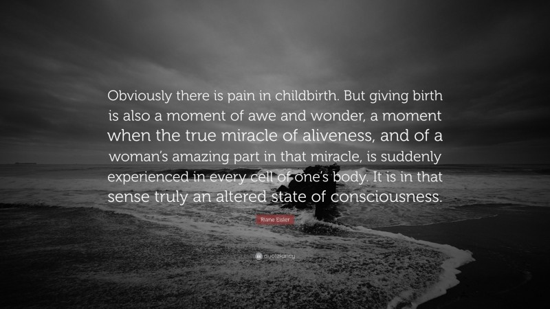Riane Eisler Quote: “Obviously there is pain in childbirth. But giving birth is also a moment of awe and wonder, a moment when the true miracle of aliveness, and of a woman’s amazing part in that miracle, is suddenly experienced in every cell of one’s body. It is in that sense truly an altered state of consciousness.”