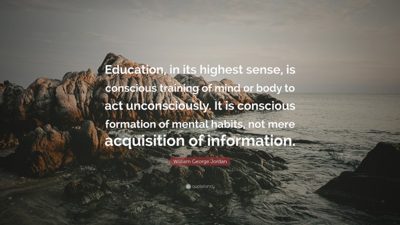 William George Jordan Quote: “Education, in its highest sense, is conscious training of mind or body to act unconsciously. It is conscious formation of mental habits, not mere acquisition of information.”
