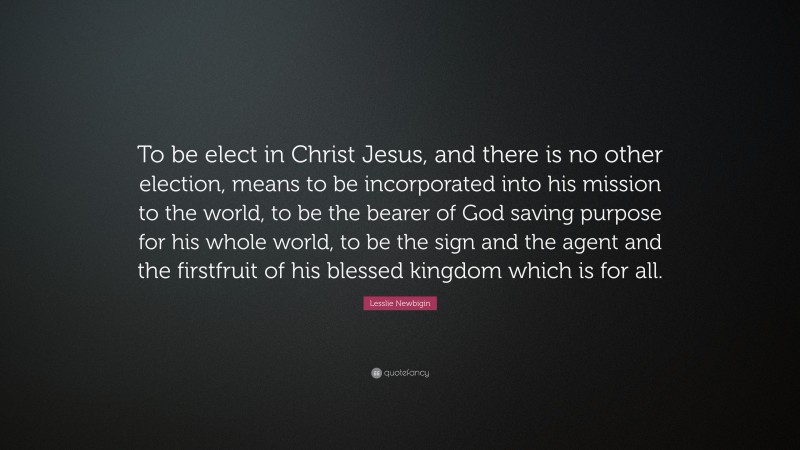 Lesslie Newbigin Quote: “To be elect in Christ Jesus, and there is no other election, means to be incorporated into his mission to the world, to be the bearer of God saving purpose for his whole world, to be the sign and the agent and the firstfruit of his blessed kingdom which is for all.”