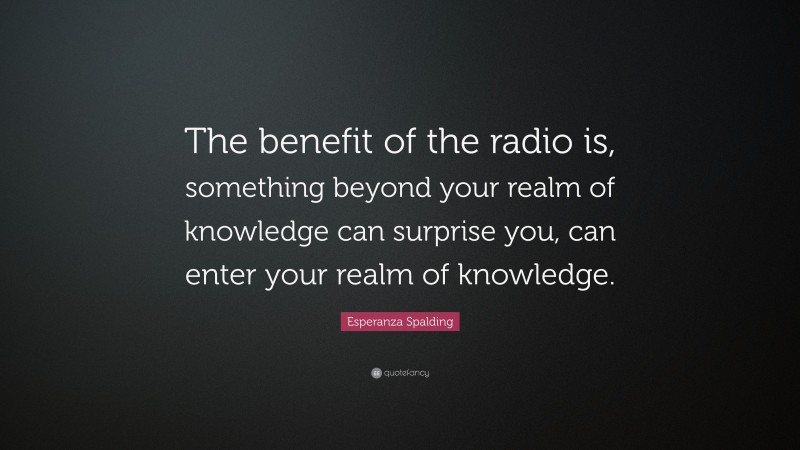 Esperanza Spalding Quote: “The benefit of the radio is, something beyond your realm of knowledge can surprise you, can enter your realm of knowledge.”