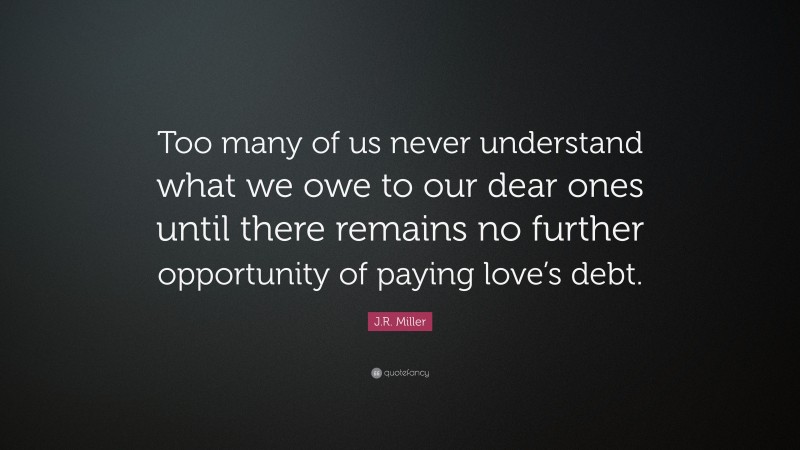 J.R. Miller Quote: “Too many of us never understand what we owe to our dear ones until there remains no further opportunity of paying love’s debt.”