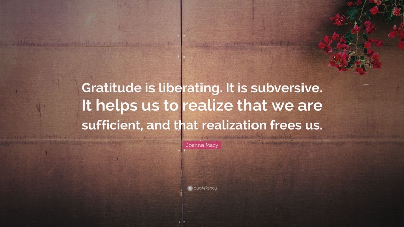Joanna Macy Quote: “Gratitude is liberating. It is subversive. It helps us to realize that we are sufficient, and that realization frees us.”