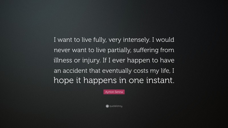 Ayrton Senna Quote: “I want to live fully, very intensely. I would never want to live partially, suffering from illness or injury. If I ever happen to have an accident that eventually costs my life, I hope it happens in one instant.”