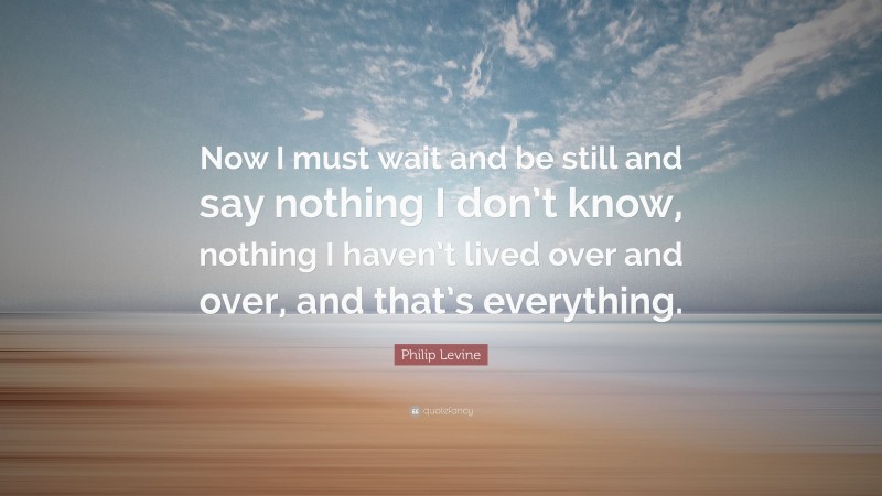 Philip Levine Quote: “Now I must wait and be still and say nothing I don’t know, nothing I haven’t lived over and over, and that’s everything.”