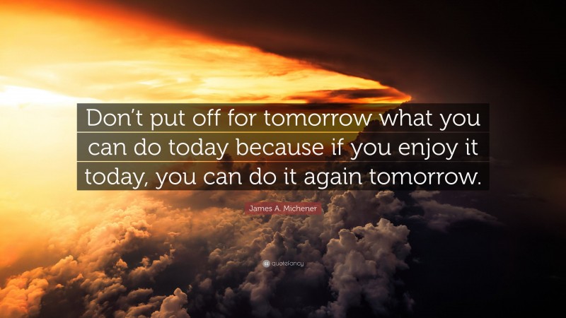 James A. Michener Quote: “Don’t put off for tomorrow what you can do today because if you enjoy it today, you can do it again tomorrow.”