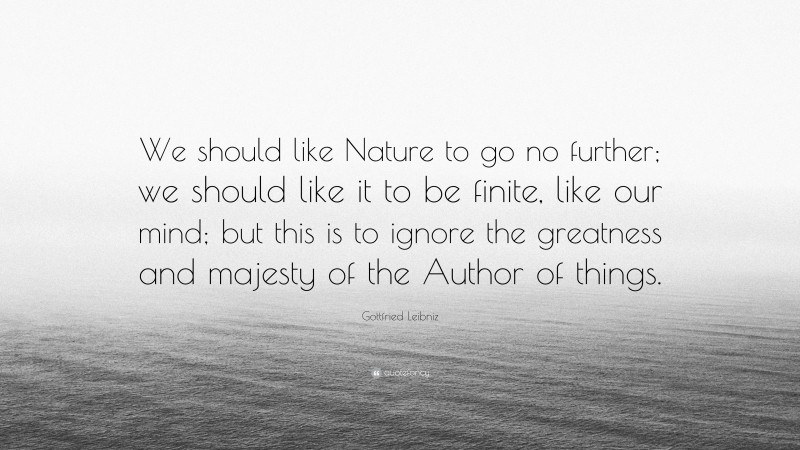 Gottfried Leibniz Quote: “We should like Nature to go no further; we should like it to be finite, like our mind; but this is to ignore the greatness and majesty of the Author of things.”