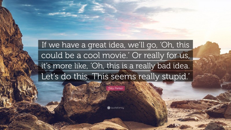 Trey Parker Quote: “If we have a great idea, we’ll go, ‘Oh, this could be a cool movie.’ Or really for us, it’s more like, ‘Oh, this is a really bad idea. Let’s do this. This seems really stupid.’”