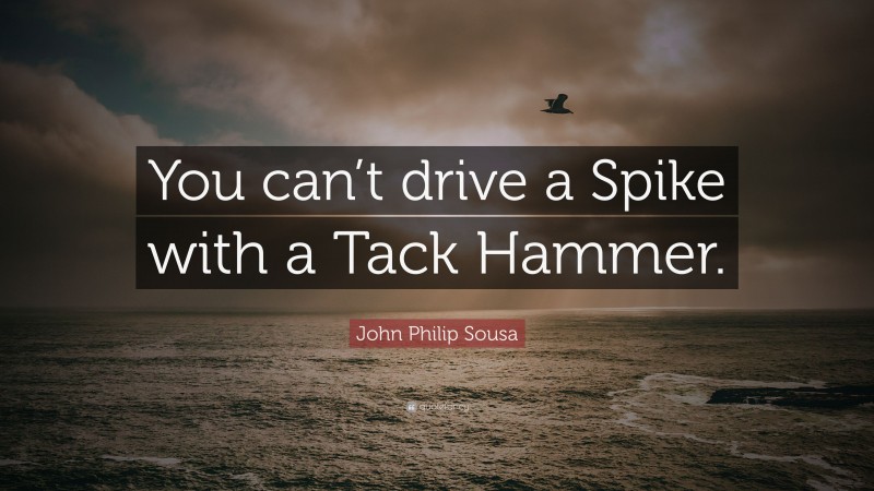 John Philip Sousa Quote: “You can’t drive a Spike with a Tack Hammer.”