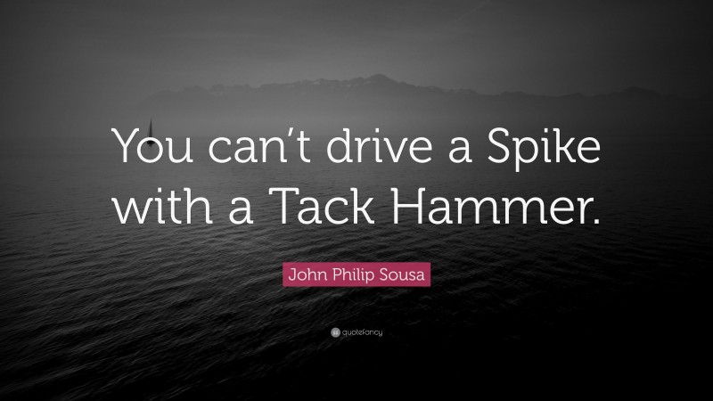 John Philip Sousa Quote: “You can’t drive a Spike with a Tack Hammer.”