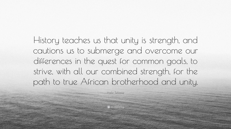 Haile Selassie Quote: “History teaches us that unity is strength, and cautions us to submerge and overcome our differences in the quest for common goals, to strive, with all our combined strength, for the path to true African brotherhood and unity.”