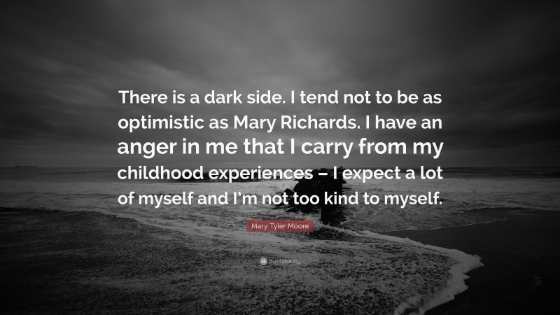 Mary Tyler Moore Quote: “There is a dark side. I tend not to be as optimistic as Mary Richards. I have an anger in me that I carry from my childhood experiences – I expect a lot of myself and I’m not too kind to myself.”