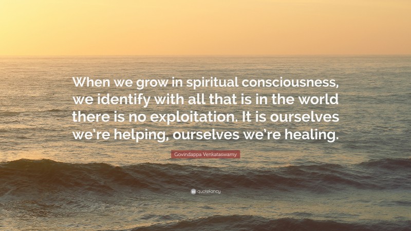Govindappa Venkataswamy Quote: “When we grow in spiritual consciousness, we identify with all that is in the world there is no exploitation. It is ourselves we’re helping, ourselves we’re healing.”