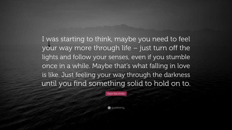 Katie Kacvinsky Quote: “I was starting to think, maybe you need to feel your way more through life – just turn off the lights and follow your senses, even if you stumble once in a while. Maybe that’s what falling in love is like. Just feeling your way through the darkness until you find something solid to hold on to.”