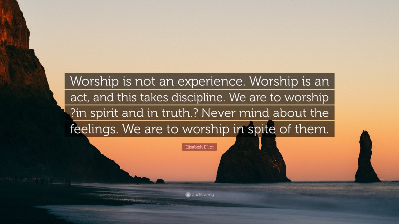 Elisabeth Elliot Quote: “Worship is not an experience. Worship is an act, and this takes discipline. We are to worship ?in spirit and in truth.? Never mind about the feelings. We are to worship in spite of them.”