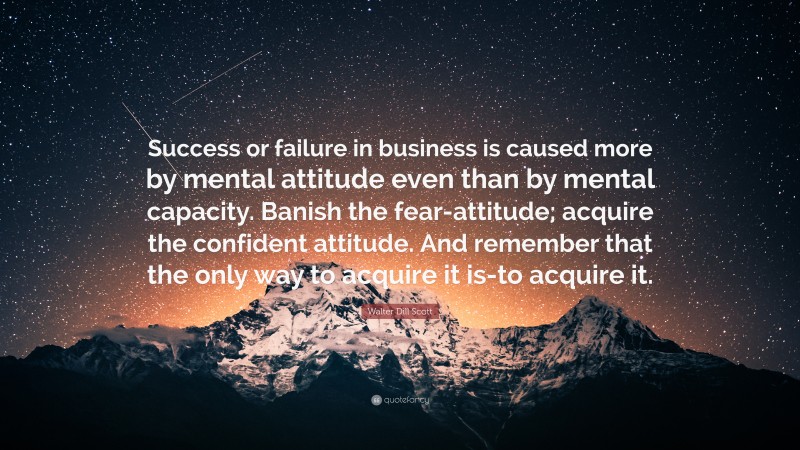 Walter Dill Scott Quote: “Success or failure in business is caused more by mental attitude even than by mental capacity. Banish the fear-attitude; acquire the confident attitude. And remember that the only way to acquire it is-to acquire it.”