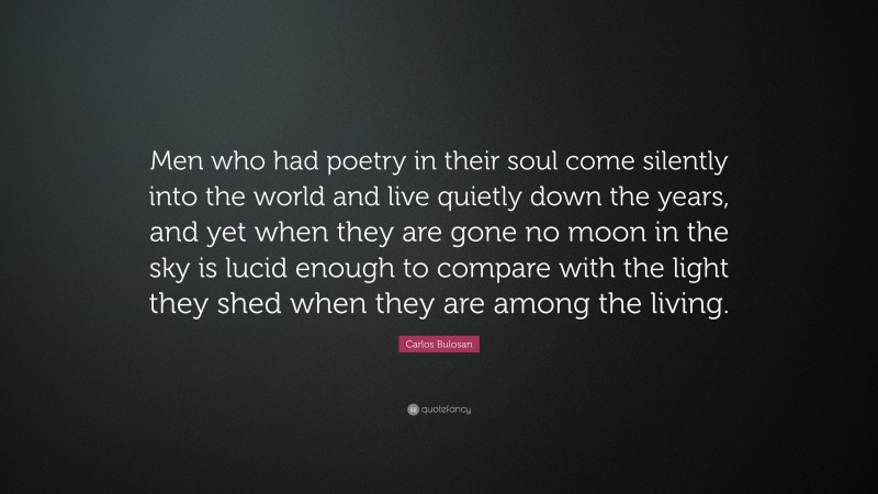 Carlos Bulosan Quote: “Men who had poetry in their soul come silently into the world and live quietly down the years, and yet when they are gone no moon in the sky is lucid enough to compare with the light they shed when they are among the living.”