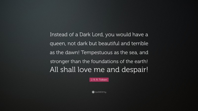 J. R. R. Tolkien Quote: “Instead of a Dark Lord, you would have a queen, not dark but beautiful and terrible as the dawn! Tempestuous as the sea, and stronger than the foundations of the earth! All shall love me and despair!”