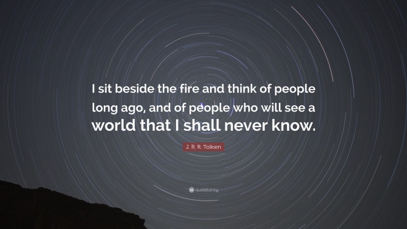J. R. R. Tolkien Quote: “I sit beside the fire and think of people long ago, and of people who will see a world that I shall never know.”