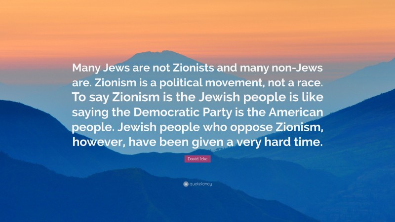 David Icke Quote: “Many Jews are not Zionists and many non-Jews are. Zionism is a political movement, not a race. To say Zionism is the Jewish people is like saying the Democratic Party is the American people. Jewish people who oppose Zionism, however, have been given a very hard time.”