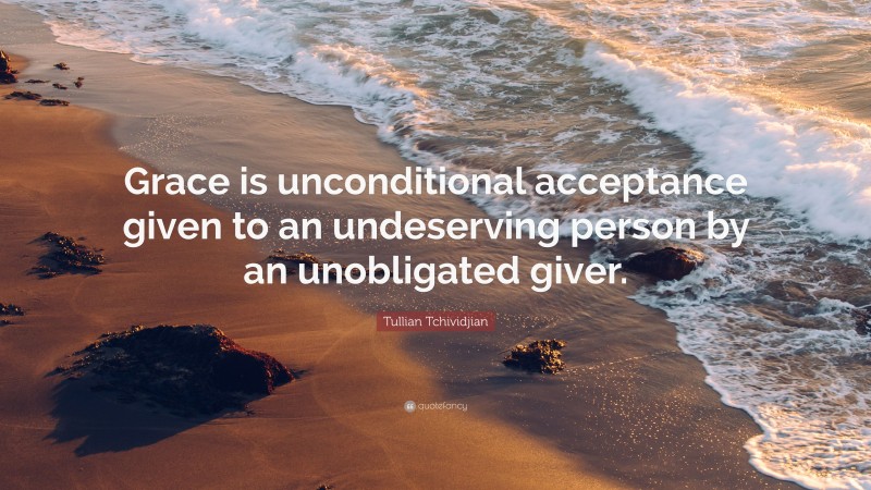 Tullian Tchividjian Quote: “Grace is unconditional acceptance given to an undeserving person by an unobligated giver.”