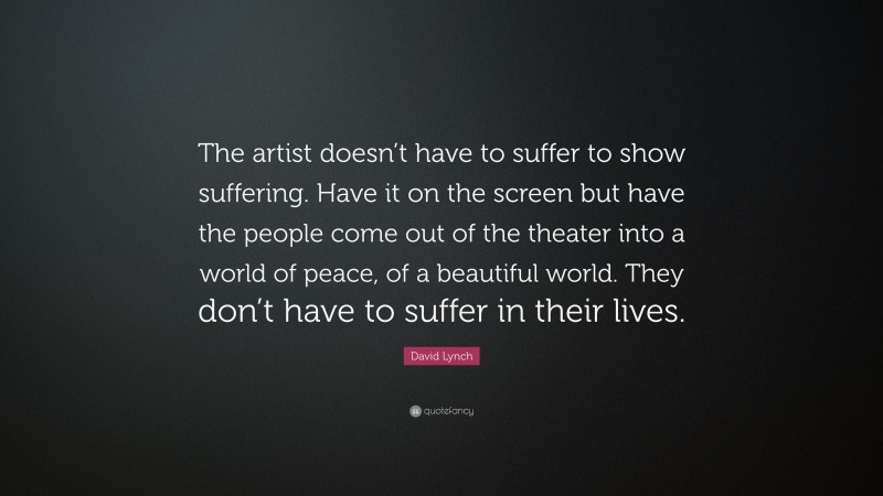 David Lynch Quote: “The artist doesn’t have to suffer to show suffering. Have it on the screen but have the people come out of the theater into a world of peace, of a beautiful world. They don’t have to suffer in their lives.”