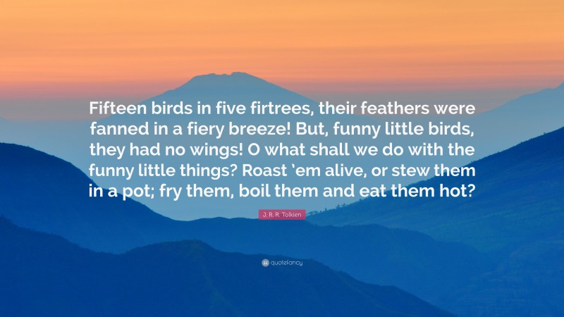 J. R. R. Tolkien Quote: “Fifteen birds in five firtrees, their feathers were fanned in a fiery breeze! But, funny little birds, they had no wings! O what shall we do with the funny little things? Roast ’em alive, or stew them in a pot; fry them, boil them and eat them hot?”