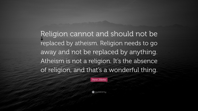 Penn Jillette Quote: “Religion cannot and should not be replaced by atheism. Religion needs to go away and not be replaced by anything. Atheism is not a religion. It’s the absence of religion, and that’s a wonderful thing.”