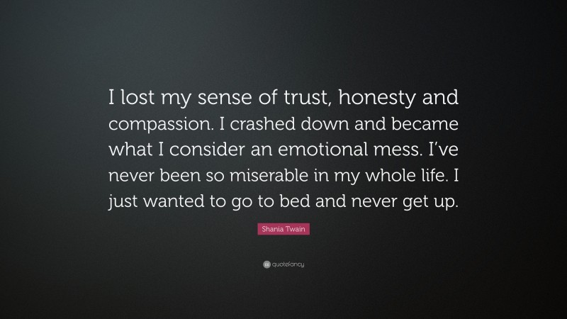 Shania Twain Quote: “I lost my sense of trust, honesty and compassion. I crashed down and became what I consider an emotional mess. I’ve never been so miserable in my whole life. I just wanted to go to bed and never get up.”