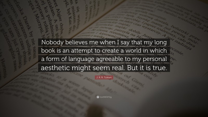 J. R. R. Tolkien Quote: “Nobody believes me when I say that my long book is an attempt to create a world in which a form of language agreeable to my personal aesthetic might seem real. But it is true.”
