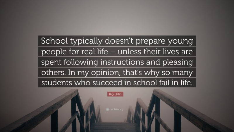 Ray Dalio Quote: “School typically doesn’t prepare young people for real life – unless their lives are spent following instructions and pleasing others. In my opinion, that’s why so many students who succeed in school fail in life.”