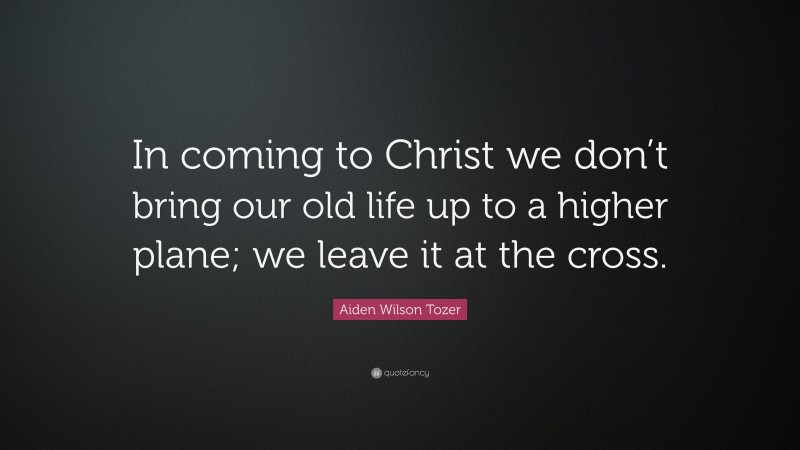 Aiden Wilson Tozer Quote: “In coming to Christ we don’t bring our old life up to a higher plane; we leave it at the cross.”